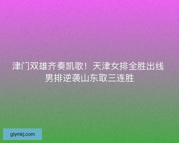 津门双雄齐奏凯歌！天津女排全胜出线 男排逆袭山东取三连胜