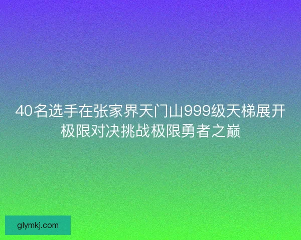 40名选手在张家界天门山999级天梯展开极限对决挑战极限勇者之巅