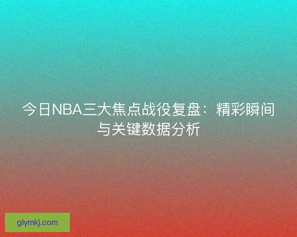 今日NBA三大焦点战役复盘：精彩瞬间与关键数据分析