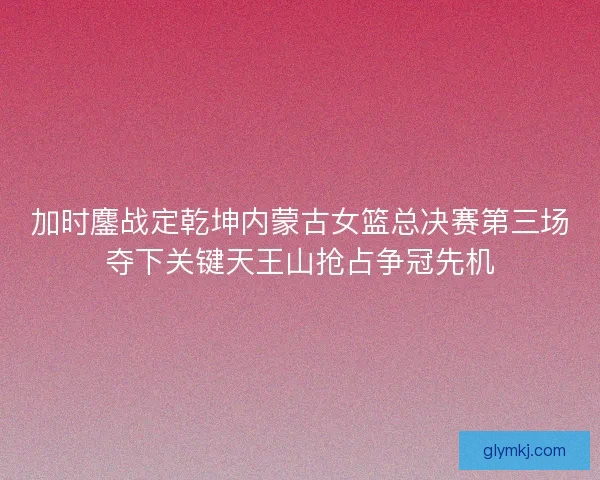 加时鏖战定乾坤内蒙古女篮总决赛第三场夺下关键天王山抢占争冠先机
