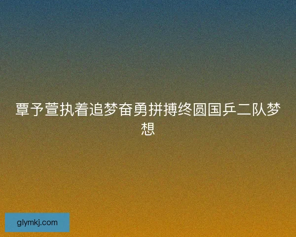 覃予萱执着追梦奋勇拼搏终圆国乒二队梦想