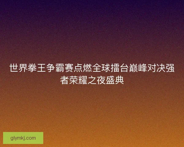 世界拳王争霸赛点燃全球擂台巅峰对决强者荣耀之夜盛典