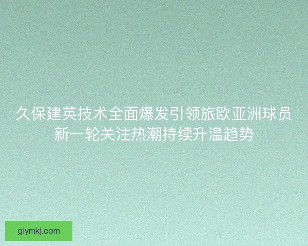 久保建英技术全面爆发引领旅欧亚洲球员新一轮关注热潮持续升温趋势