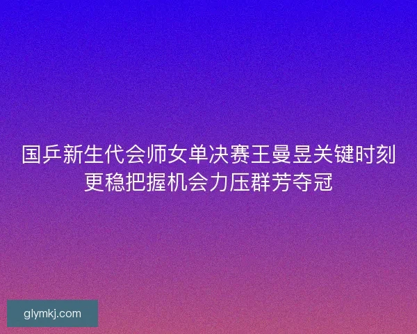 国乒新生代会师女单决赛王曼昱关键时刻更稳把握机会力压群芳夺冠