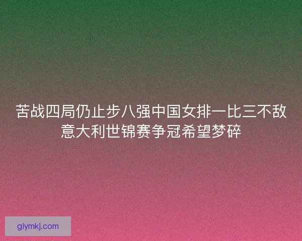 苦战四局仍止步八强中国女排一比三不敌意大利世锦赛争冠希望梦碎