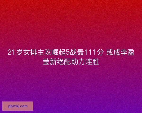 21岁女排主攻崛起5战轰111分 或成李盈莹新绝配助力连胜