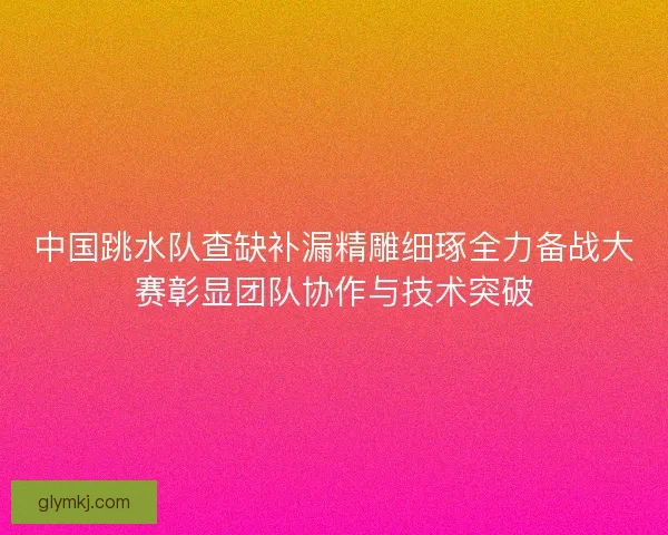 中国跳水队查缺补漏精雕细琢全力备战大赛彰显团队协作与技术突破