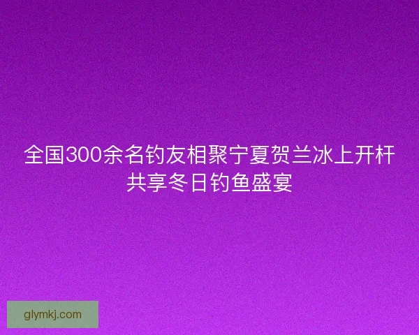 全国300余名钓友相聚宁夏贺兰冰上开杆共享冬日钓鱼盛宴