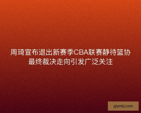 周琦宣布退出新赛季CBA联赛静待篮协最终裁决走向引发广泛关注