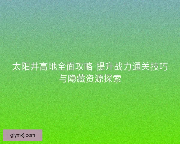 太阳井高地全面攻略 提升战力通关技巧与隐藏资源探索