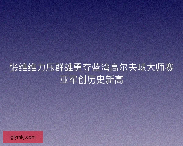 张维维力压群雄勇夺蓝湾高尔夫球大师赛亚军创历史新高
