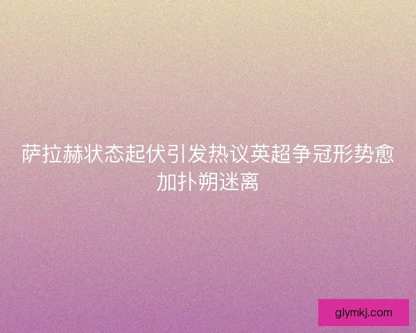 萨拉赫状态起伏引发热议英超争冠形势愈加扑朔迷离