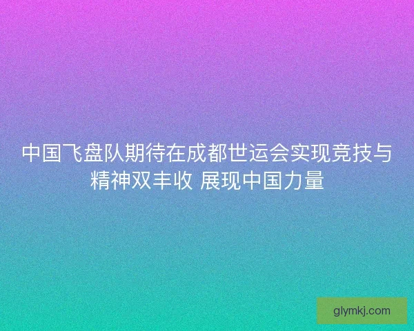 中国飞盘队期待在成都世运会实现竞技与精神双丰收 展现中国力量