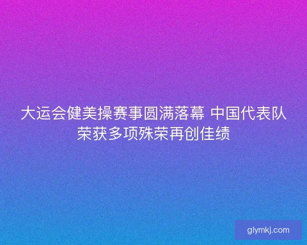 大运会健美操赛事圆满落幕 中国代表队荣获多项殊荣再创佳绩