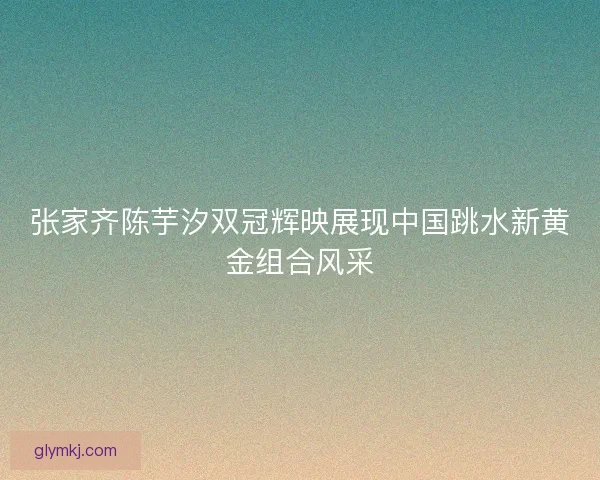 张家齐陈芋汐双冠辉映展现中国跳水新黄金组合风采