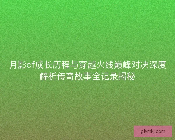 月影cf成长历程与穿越火线巅峰对决深度解析传奇故事全记录揭秘