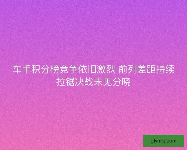 车手积分榜竞争依旧激烈 前列差距持续拉锯决战未见分晓