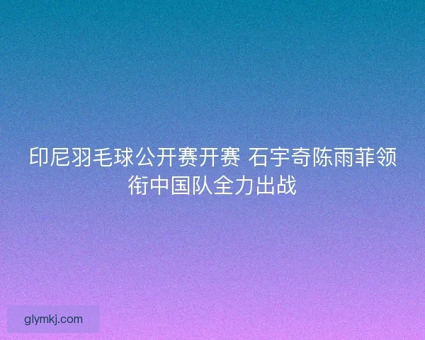 印尼羽毛球公开赛开赛 石宇奇陈雨菲领衔中国队全力出战 印尼羽毛球公开赛开赛 石宇奇陈雨菲领衔中国队全力出战