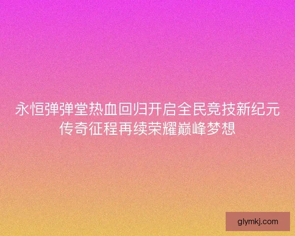 永恒弹弹堂热血回归开启全民竞技新纪元传奇征程再续荣耀巅峰梦想