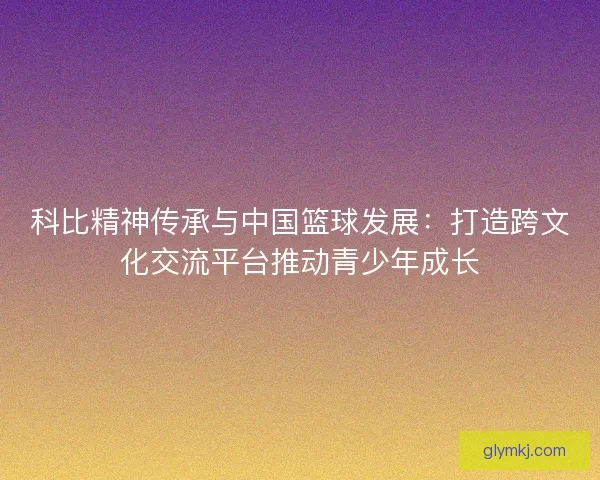 科比精神传承与中国篮球发展：打造跨文化交流平台推动青少年成长