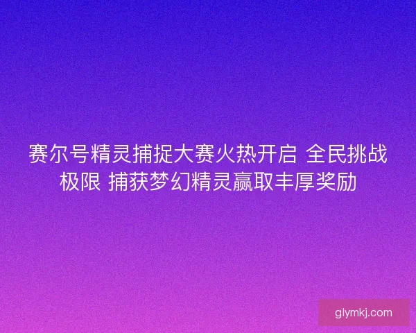 赛尔号精灵捕捉大赛火热开启 全民挑战极限 捕获梦幻精灵赢取丰厚奖励 赛尔号精灵捕捉大赛火热开启 全民挑战极限 捕获梦幻精灵赢取丰厚奖励