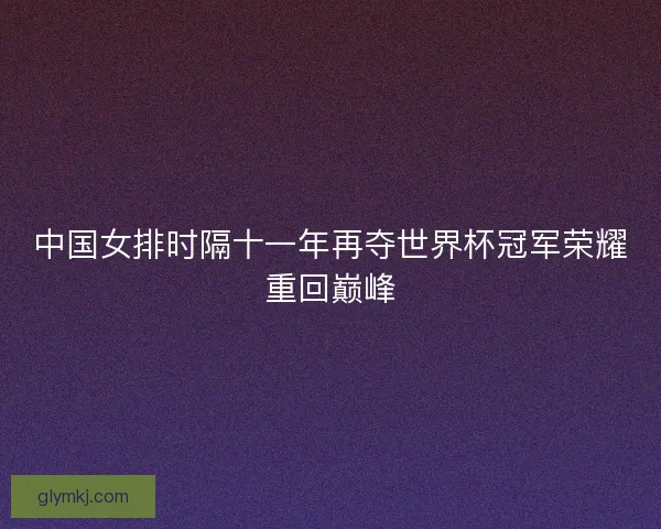 中国女排时隔十一年再夺世界杯冠军荣耀重回巅峰