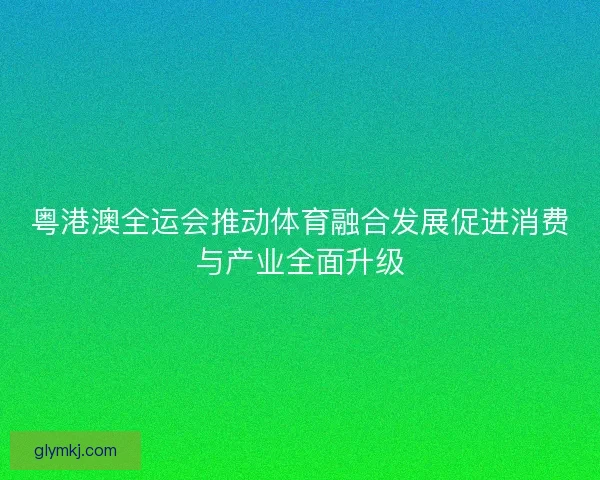 粤港澳全运会推动体育融合发展促进消费与产业全面升级