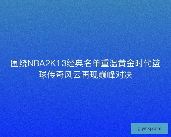 围绕NBA2K13经典名单重温黄金时代篮球传奇风云再现巅峰对决