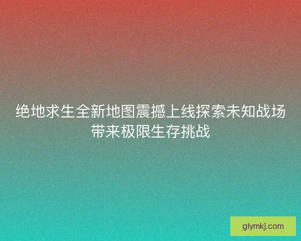 绝地求生全新地图震撼上线探索未知战场带来极限生存挑战