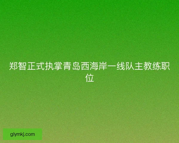 郑智正式执掌青岛西海岸一线队主教练职位