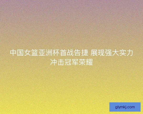 中国女篮亚洲杯首战告捷 展现强大实力冲击冠军荣耀