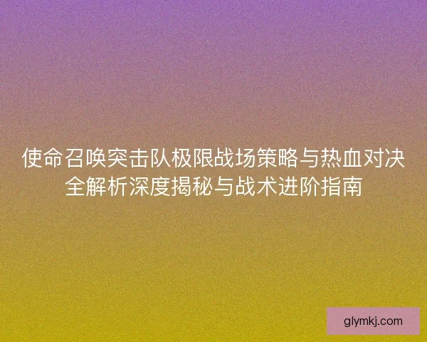 使命召唤突击队极限战场策略与热血对决全解析深度揭秘与战术进阶指南
