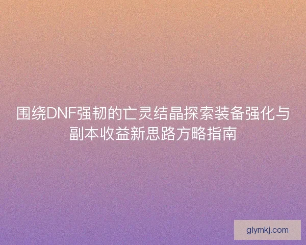 围绕DNF强韧的亡灵结晶探索装备强化与副本收益新思路方略指南