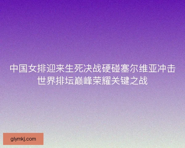 中国女排迎来生死决战硬碰塞尔维亚冲击世界排坛巅峰荣耀关键之战
