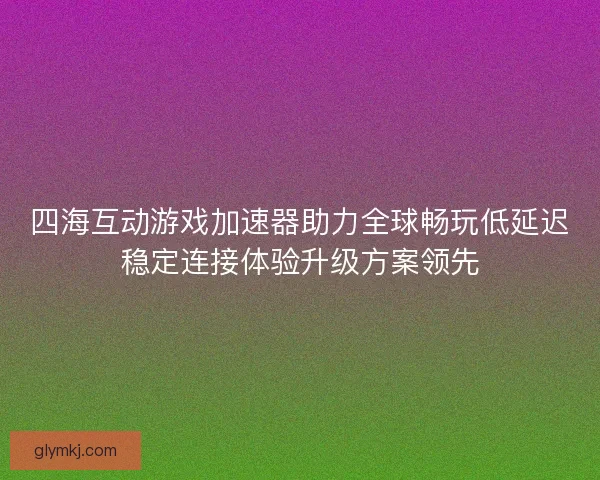 四海互动游戏加速器助力全球畅玩低延迟稳定连接体验升级方案领先