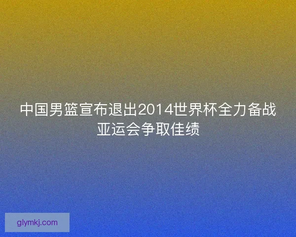 中国男篮宣布退出2014世界杯全力备战亚运会争取佳绩