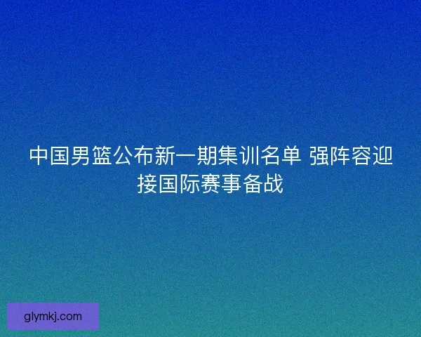 中国男篮公布新一期集训名单 强阵容迎接国际赛事备战