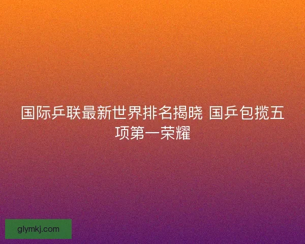 国际乒联最新世界排名揭晓 国乒包揽五项第一荣耀 国际乒联最新世界排名揭晓 国乒包揽五项第一荣耀