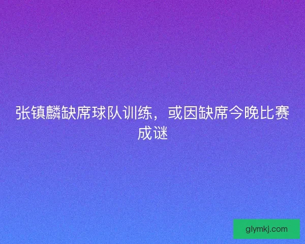 张镇麟缺席球队训练，或因缺席今晚比赛成谜