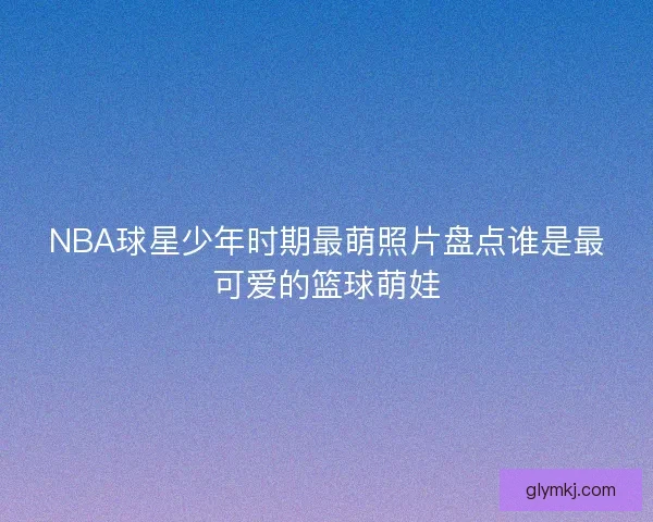 NBA球星少年时期最萌照片盘点谁是最可爱的篮球萌娃