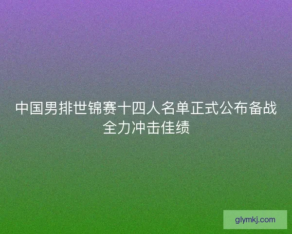 中国男排世锦赛十四人名单正式公布备战全力冲击佳绩