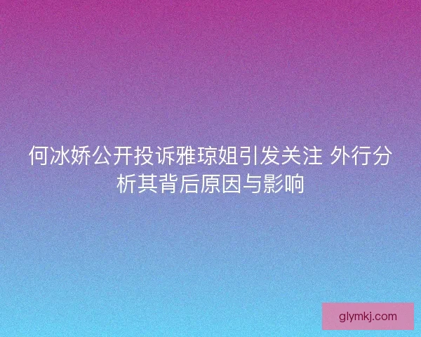 何冰娇公开投诉雅琼姐引发关注 外行分析其背后原因与影响