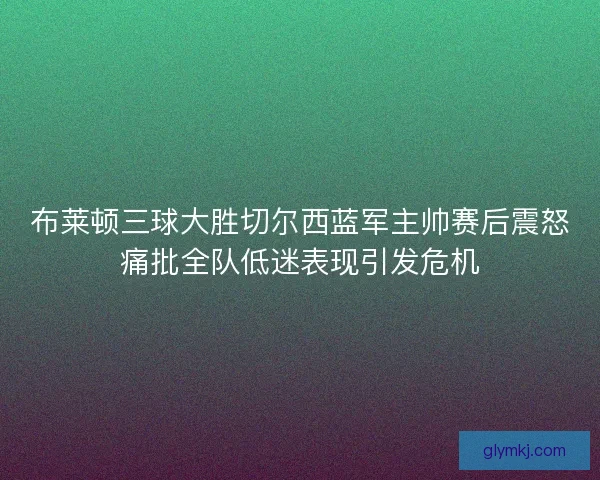 布莱顿三球大胜切尔西蓝军主帅赛后震怒痛批全队低迷表现引发危机