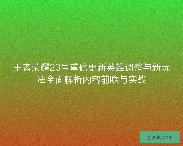 王者荣耀23号重磅更新英雄调整与新玩法全面解析内容前瞻与实战